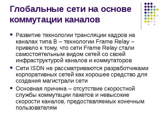 Развитие технологии трансляции кадров на каналах типа В – технологии Frame Relay – привело к тому, что сети Frame Relay стали самостоятельным видом сетей со своей инфраструктурой каналов и коммутаторов Сети ISDN не рассматриваются разработчиками корпоративных сетей как хорошее средство для создания магистрали сети Основная причина – отсутствие скоростной службы коммутации пакетов и невысокие скорости каналов, предоставляемых конечным пользователям 