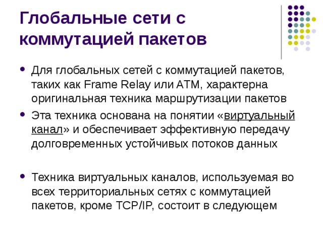 Для глобальных сетей с коммутацией пакетов, таких как Frame Relay или ATM, характерна оригинальная техника маршрутизации пакетов Эта техника основана на понятии « виртуальный канал » и обеспечивает эффективную передачу долговременных устойчивых потоков данных  Техника виртуальных каналов, используемая во всех территориальных сетях с коммутацией пакетов, кроме TCP/IP, состоит в следующем 