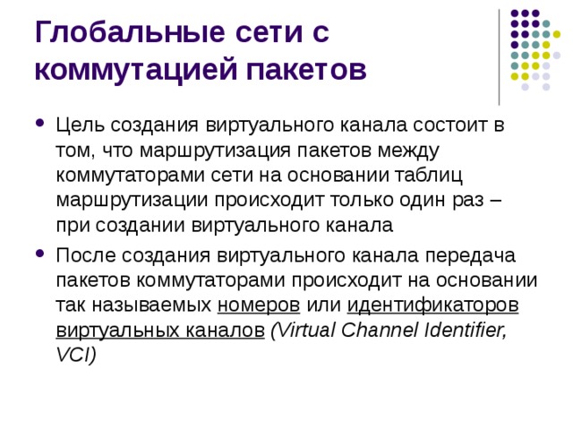 Цель создания виртуального канала состоит в том, что маршрутизация пакетов между коммутаторами сети на основании таблиц маршрутизации происходит только один раз – при создании виртуального канала После создания виртуального канала передача пакетов коммутаторами происходит на основании так называемых номеров  или идентификаторов виртуальных каналов (Virtual Channel Identifier, VCI) 