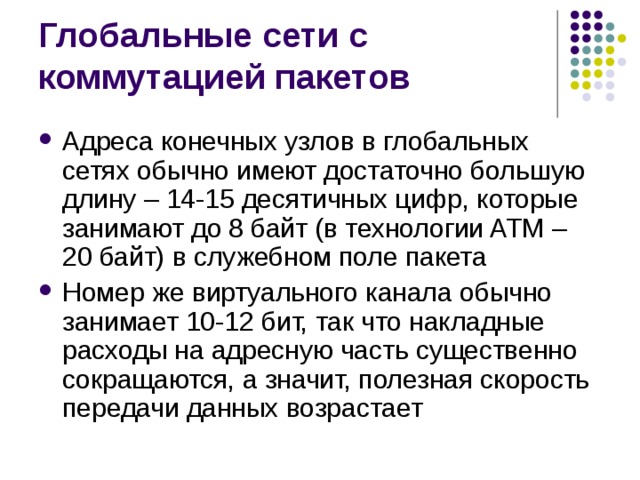Адреса конечных узлов в глобальных сетях обычно имеют достаточно большую длину – 14-15 десятичных цифр, которые занимают до 8 байт (в технологии ATM – 20 байт) в служебном поле пакета Номер же виртуального канала обычно занимает 10-12 бит, так что накладные расходы на адресную часть существенно сокращаются, а значит, полезная скорость передачи данных возрастает 
