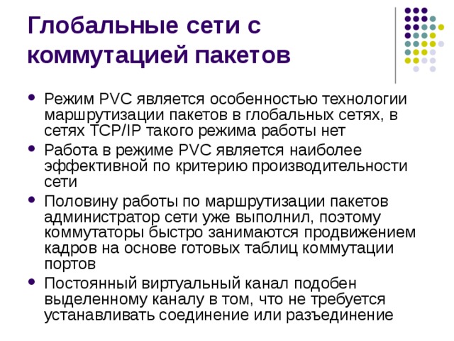 Режим PVC является особенностью технологии маршрутизации пакетов в глобальных сетях, в сетях TCP/IP такого режима работы нет Работа в режиме PVC является наиболее эффективной по критерию производительности сети Половину работы по маршрутизации пакетов администратор сети уже выполнил, поэтому коммутаторы быстро занимаются продвижением кадров на основе готовых таблиц коммутации портов Постоянный виртуальный канал подобен выделенному каналу в том, что не требуется устанавливать соединение или разъединение 