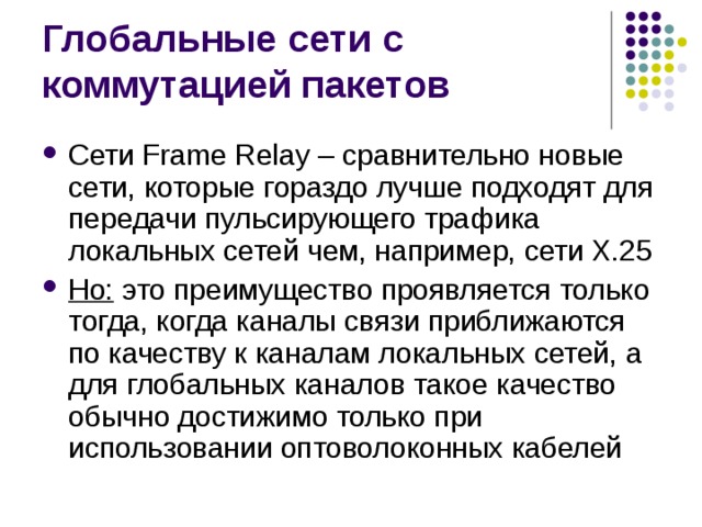 Сети Frame Relay – сравнительно новые сети, которые гораздо лучше подходят для передачи пульсирующего трафика локальных сетей чем, например, сети Х.25 Но: это преимущество проявляется только тогда, когда каналы связи приближаются по качеству к каналам локальных сетей, а для глобальных каналов такое качество обычно достижимо только при использовании оптоволоконных кабелей 