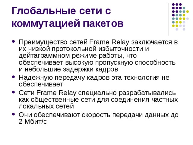 Преимущество сетей Frame Relay заключается в их низкой протокольной избыточности и дейтаграммном режиме работы, что обеспечивает высокую пропускную способность и небольшие задержки кадров Надежную передачу кадров эта технология не обеспечивает Сети Frame Relay специально разрабатывались как общественные сети для соединения частных локальных сетей Они обеспечивают скорость передачи данных до 2 Мбит/с 