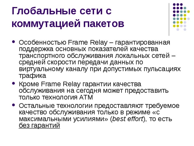 Особенностью Frame Relay – гарантированная поддержка основных показателей качества транспортного обслуживания локальных сетей – средней скорости передачи данных по виртуальному каналу при допустимых пульсациях трафика Кроме Frame Relay гарантии качества обслуживания на сегодня может предоставить только технология ATM Остальные технологии предоставляют требуемое качество обслуживания только в режиме «с максимальными усилиями» ( best effort ), то есть без гарантий 