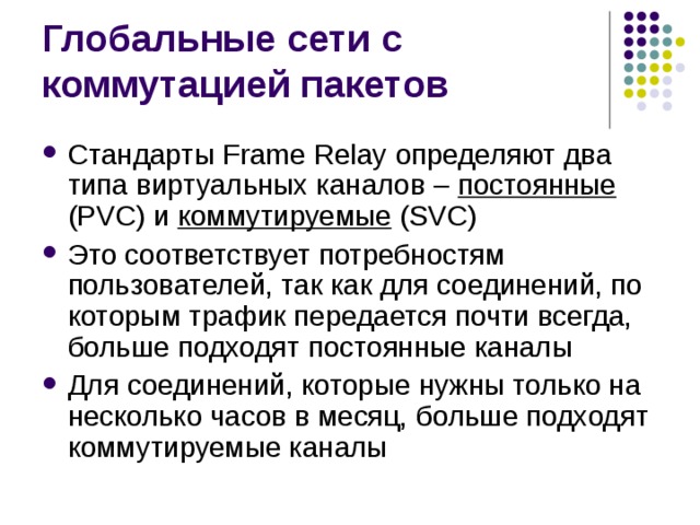 Стандарты F rame R elay  определяют два типа виртуальных каналов –  постоянные (PVC) и коммутируемые (SVC) Это соответствует потребностям  пользователей, так как для соединений, по которым трафик  передается почти всегда, больше подходят постоянные каналы Для  соединений, которые нужны только на несколько часов в месяц,  больше подходят коммутируемые каналы 