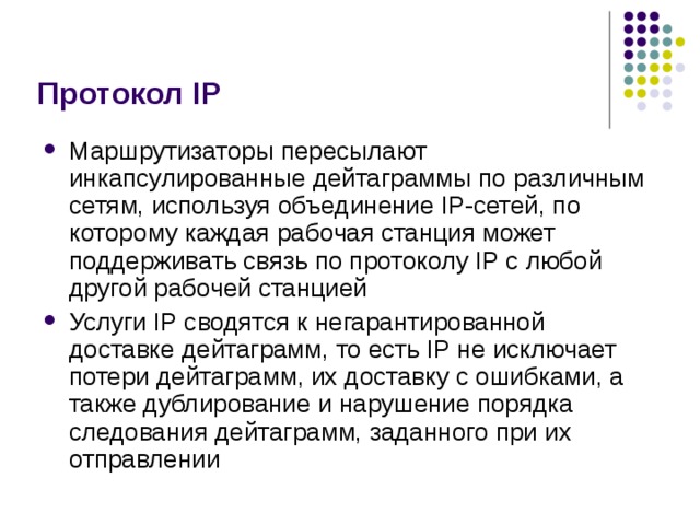 Протокол IP Маршрутизаторы пересылают инкапсулированные дейтаграммы  по различным сетям, используя объединение IP-сетей, по которому каждая  рабочая станция может поддерживать связь по протоколу IP с любой другой  рабочей станцией Услуги IP сводятся к негарантированной доставке дейтаграмм, то есть IP не  исключает потери дейтаграмм, их доставку с ошибками, а также дублирование  и нарушение порядка следования дейтаграмм, заданного при их отправлении 