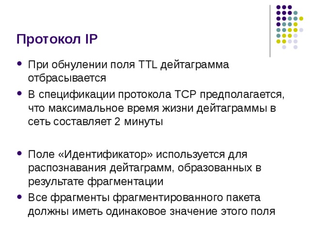 Протокол IP При обнулении поля TTL дейтаграмма отбрасывается В спецификации протокола TCP предполагается, что максимальное время жизни дейтаграммы в сеть составляет 2 минуты  Поле «Идентификатор» используется для распознавания дейтаграмм, образованных в результате фрагментации Все фрагменты фрагментированного пакета должны иметь одинаковое значение этого поля 