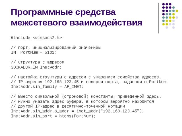 Программные средства межсетевого взаимодействия #include  // порт, инициализированный значением INT PortNum = 5101; // Структура с адресом SOCKADDR_IN InetAddr; // настойка структуры с адресом с указанием семейства адресов, // IP-адресом 192.168.123.45 и номером порта, заданном в PortNum InetAddr.sin_family = AF_INET; // Вместо символьной (строковой) константы, приведенной здесь, // нужно указать адрес буфера, в котором вероятно находится // другой IP-адрес в десятично-точечной нотации InetAddr.sin_addr.s_addr = inet_addr(