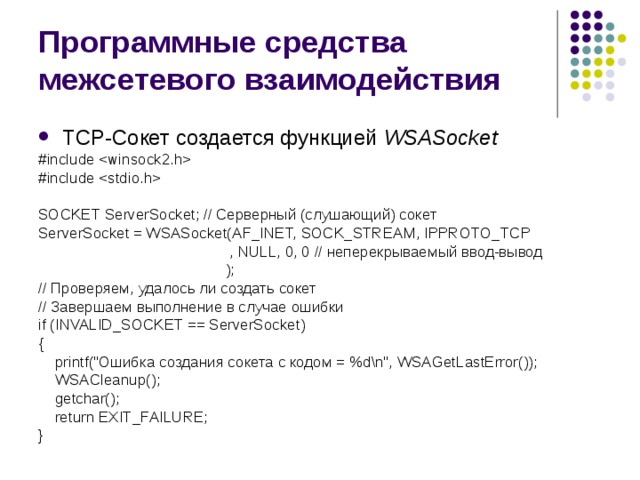 Программные средства межсетевого взаимодействия TCP- Сокет создается функцией  WSASocket #include  #include  SOCKET ServerSocket; // Серверный (слушающий) сокет ServerSocket = WSASocket(AF_INET, SOCK_STREAM, IPPROTO_TCP  , NULL, 0, 0 // неперекрываемый ввод-вывод  ); // Проверяем, удалось ли создать сокет // Завершаем выполнение в случае ошибки if (INVALID_SOCKET == ServerSocket) {  printf(