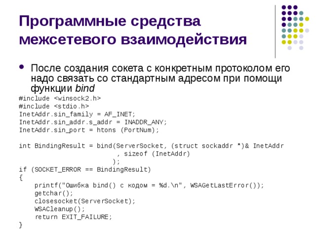 Программные средства межсетевого взаимодействия После создания сокета с конкретным протоколом его надо связать со стандартным адресом при помощи функции  bind #include  #include  InetAddr.sin_family = AF_INET; InetAddr.sin_addr.s_addr = INADDR_ANY; InetAddr.sin_port = htons (PortNum); int BindingResult = bind(ServerSocket, (struct sockaddr *)& InetAddr  , sizeof (InetAddr)  ); if (SOCKET_ERROR == BindingResult) {  printf(