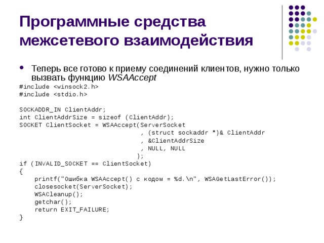 Программные средства межсетевого взаимодействия Теперь все готово к приему соединений клиентов, нужно только вызвать функцию  WSAAccept #include  #include  SOCKADDR_IN ClientAddr; int ClientAddrSize = sizeof (ClientAddr); SOCKET ClientSocket = WSAAccept(ServerSocket  , (struct sockaddr *)& ClientAddr  , &ClientAddrSize  , NULL, NULL  ); if (INVALID_SOCKET == ClientSocket) {  printf(