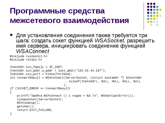 Программные средства межсетевого взаимодействия Для установления соединения также требуется три шага: создать сокет функцией WSAS ocket , разрешить имя сервера, инициировать соединение функцией WSAC onnect #include  #include  InetAddr.sin_family = AF_INET; InetAddr.sin_addr.s_addr = inet_addr(