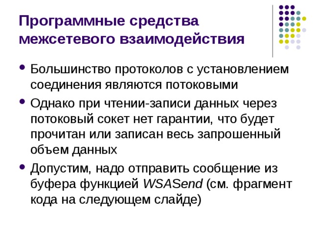 Программные средства межсетевого взаимодействия Большинство протоколов с установлением соединения являются потоковыми Однако при чтении-записи данных через потоковый сокет нет гарантии, что будет прочитан или записан весь запрошенный объем данных Допустим, надо отправить сообщение из буфера функцией WSA S end (см. фрагмент кода на следующем слайде) 