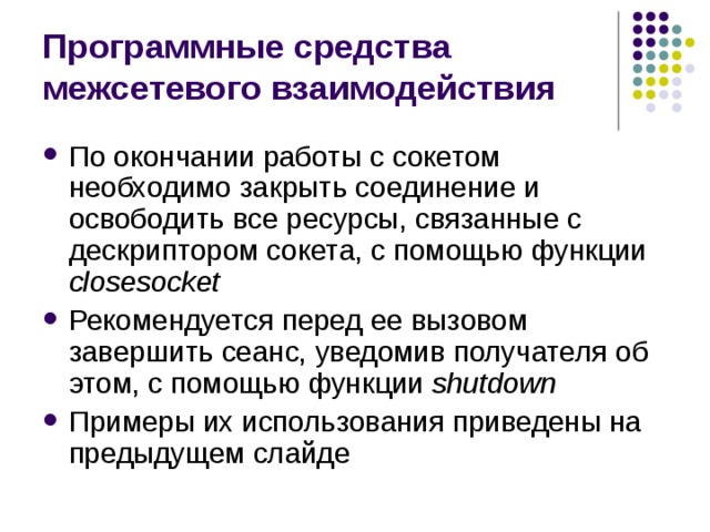Программные средства межсетевого взаимодействия По окончании работы с сокетом необходимо закрыть соединение и освободить все ресурсы, связанные с дескриптором сокета, с помощью функции closesocket Рекомендуется перед ее вызовом завершить сеанс, уведомив получателя об этом, с помощью функции shutdown Примеры их использования приведены на предыдущем слайде 