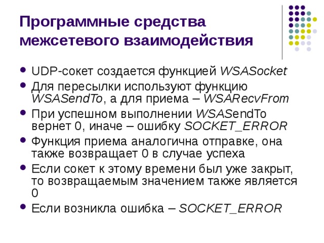 Программные средства межсетевого взаимодействия UDP- сокет создается функцией  WSASocket Для пересылки используют функцию WSAS endTo , а для приема – WSAR ecvFrom При успешном выполнении WSAS endTo вернет 0, иначе – ошибку SOCKET _ ERROR Функция приема аналогична отправке, она также возвращает 0 в случае успеха Если сокет к этому времени был уже закрыт, то возвращаемым значением также является 0 Если возникла ошибка – SOCKET _ ERROR 