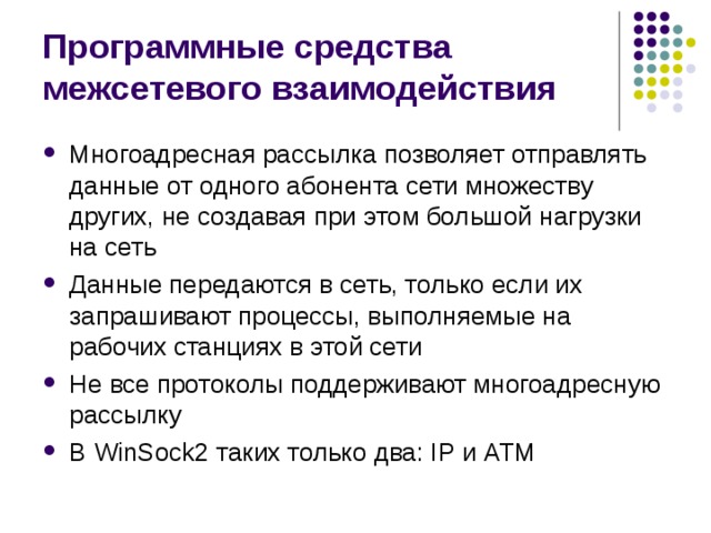 Программные средства межсетевого взаимодействия Многоадресная рассылка позволяет отправлять данные от одного абонента сети множеству других, не создавая при этом большой нагрузки на сеть Данные передаются в сеть, только если их запрашивают процессы, выполняемые на рабочих станциях в этой сети Не все протоколы поддерживают многоадресную рассылку В WinSock 2 таких только два: IP и ATM 