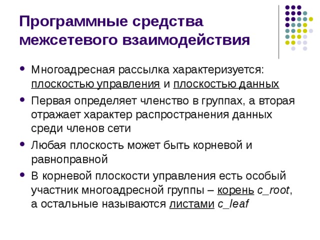 Программные средства межсетевого взаимодействия Многоадресная рассылка характеризуется: плоскостью управления и плоскостью данных Первая определяет членство в группах, а вторая отражает характер распространения данных среди членов сети Любая плоскость может быть корневой и равноправной В корневой плоскости управления есть особый участник многоадресной группы – корень  c _ root , а остальные называются листами  c _ leaf 