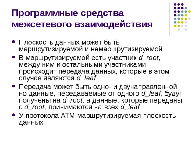 Программные средства межсетевого взаимодействия Плоскость данных может быть маршрутизируемой и немаршрутизируемой В маршрутизируемой есть участник d _ root , между ним и остальными участниками происходит передача данных, которые в этом случае являются d _ leaf Передача может быть одно- и двунаправленной, но данные, передаваемые от одного d _ leaf , будут получены на d _ root , а данные, которые переданы с d _ root , принимаются на всех d _ leaf У протокола ATM маршрутизируемая плоскость данных 