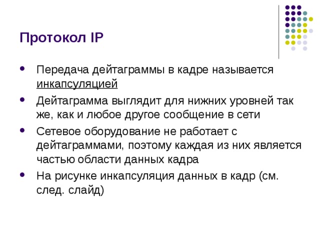 Протокол IP Передача дейтаграммы в кадре называется инкапсуляцией Дейтаграмма выглядит для нижних уровней так же, как и любое другое сообщение в сети Сетевое оборудование не работает с дейтаграммами, поэтому каждая из них является частью области данных кадра На рисунке инкапсуляция данных в кадр (см. след. слайд) 