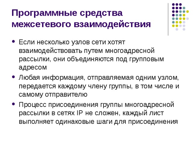 Программные средства межсетевого взаимодействия Если несколько узлов сети хотят взаимодействовать путем многоадресной рассылки, они объединяются под групповым адресом Любая информация, отправляемая одним узлом, передается каждому члену группы, в том числе и самому отправителю Процесс присоединения группы многоадресной рассылки в сетях IP не сложен, каждый лист выполняет одинаковые шаги для присоединения 