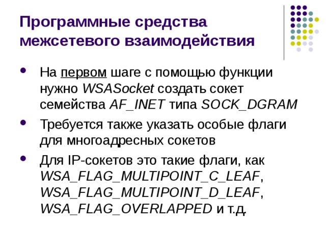 Программные средства межсетевого взаимодействия На первом шаге с помощью функции нужно WSAS ocket создать сокет семейства AF _ INET типа SOCK _ DGRAM Требуется также указать особые флаги для многоадресных сокетов Для IP-сокетов это такие флаги, как WSA_FLAG_MULTIPOINT_C_LEAF , WSA_FLAG_MULTIPOINT_D_LEAF , WSA_FLAG_OVERLAPPED и т.д. 