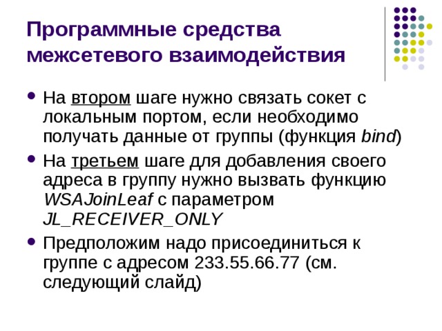 Программные средства межсетевого взаимодействия На втором шаге нужно связать сокет с локальным портом, если необходимо получать данные от группы (функция bind ) На третьем шаге для добавления своего адреса в группу нужно вызвать функцию WSAJoinLeaf с параметром JL_RECEIVER_ONLY Предположим надо присоединиться к группе с адресом 233.55.66.77 (см. следующий слайд) 