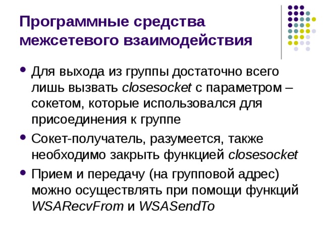 Программные средства межсетевого взаимодействия Для выхода из группы достаточно всего лишь вызвать closesocket с параметром – сокетом , которые использовался для присоединения к группе Сокет-получатель, разумеется, также необходимо закрыть функцией closesocket Прием и передачу (на групповой адрес) можно осуществлять при помощи функций WSAR ecvFrom и WSAS endTo 