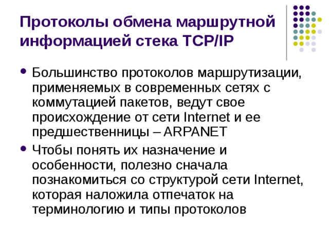 Протоколы обмена маршрутной информацией стека TCP/IP Большинство протоколов маршрутизации, применяемых в современных  сетях с коммутацией пакетов, ведут свое происхождение от сети Internet и ее  предшественницы – ARPANET Чтобы понять их назначение и особенности, полезно сначала познакомиться со структурой сети Internet, которая наложила отпечаток на терминологию и типы протоколов 