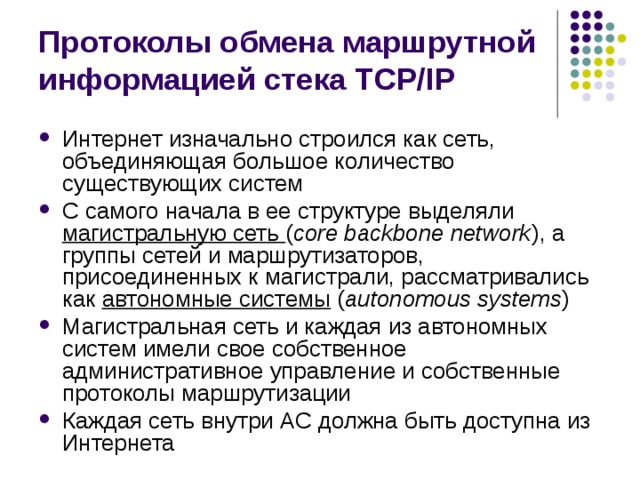 Протоколы обмена маршрутной информацией стека TCP/IP Интернет изначально строился как сеть, объединяющая большое количество существующих систем С самого начала в ее структуре выделяли магистральную сеть ( core backbone network ), а группы сетей и маршрутизаторов, присоединенных к магистрали, рассматривались как автономные системы  ( autonomous systems ) Магистральная сеть и каждая из автономных систем имели свое собственное административное управление и собственные протоколы маршрутизации Каждая сеть внутри АС должна быть доступна из Интернета 