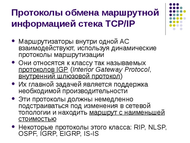 Протоколы обмена маршрутной информацией стека TCP/IP Маршрутизаторы внутри одной АС взаимодействуют, используя динамические протоколы маршрутизации Они относятся к классу так называемых протоколов IGP  ( Interior Gateway Protocol , внутренний шлюзовой протокол ) Их главной задачей является поддержка необходимой производительности Эти протоколы должны немедленно подстраиваться под изменения в сетевой топологии и находить маршрут с наименьшей стоимостью Некоторые протоколы этого класса: RIP, NLSP, OSPF, IGRP, EIGRP, IS-IS 