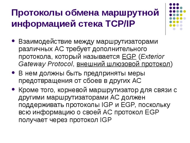 Протоколы обмена маршрутной информацией стека TCP/IP Взаимодействие между маршрутизаторами различных АС требует дополнительного протокола, который называется EGP  ( Exterior Gateway Protocol , внешний шлюзовой протокол ) В нем должны быть предприняты меры предотвращения от сбоев в других АС Кроме того, корневой маршрутизатор для связи с другими маршрутизаторами АС должен поддерживать протоколы IGP и EGP, поскольку всю информацию о своей АС протокол EGP получает через протокол IGP 