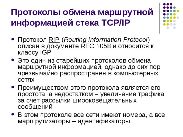 Протоколы обмена маршрутной информацией стека TCP/IP Протокол RIP ( Routing Information Protocol ) описан в документе RFC 1058 и относится к классу IGP Это один из старейших протоколов обмена маршрутной информацией, однако до сих пор чрезвычайно распространен в компьютерных сетях Преимуществом этого протокола является его простота, а недостатком – увеличение трафика за счет рассылки широковещательных сообщений В этом протоколе все сети имеют номера, а все маршрутизаторы – идентификаторы 