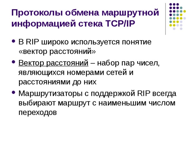 Протоколы обмена маршрутной информацией стека TCP/IP В RIP широко используется понятие «вектор расстояний» Вектор расстояний – набор пар чисел, являющихся номерами сетей и расстояниями до них Маршрутизаторы с поддержкой RIP всегда выбирают маршрут с наименьшим числом переходов 
