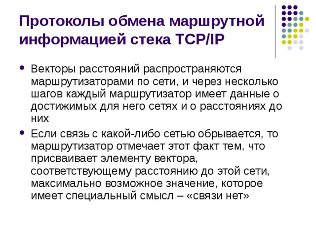 Протоколы обмена маршрутной информацией стека TCP/IP Векторы расстояний распространяются маршрутизаторами по сети, и через несколько шагов каждый маршрутизатор имеет данные о достижимых для него сетях и о расстояниях до них Если связь с какой-либо сетью обрывается, то маршрутизатор отмечает этот факт тем, что присваивает элементу вектора, соответствующему расстоянию до этой сети, максимально возможное значение, которое имеет специальный смысл – «связи нет» 