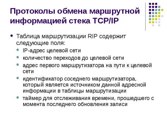 Протоколы обмена маршрутной информацией стека TCP/IP Таблица маршрутизации RIP содержит следующие поля: IP-адрес целевой сети количество переходов до целевой сети адрес первого маршрутизатора на пути к целевой сети идентификатор соседнего маршрутизатора, который является источником данной адресной информации в таблицы маршрутизации таймер для отслеживания времени, прошедшего с момента последнего обновления записи IP-адрес целевой сети количество переходов до целевой сети адрес первого маршрутизатора на пути к целевой сети идентификатор соседнего маршрутизатора, который является источником данной адресной информации в таблицы маршрутизации таймер для отслеживания времени, прошедшего с момента последнего обновления записи 