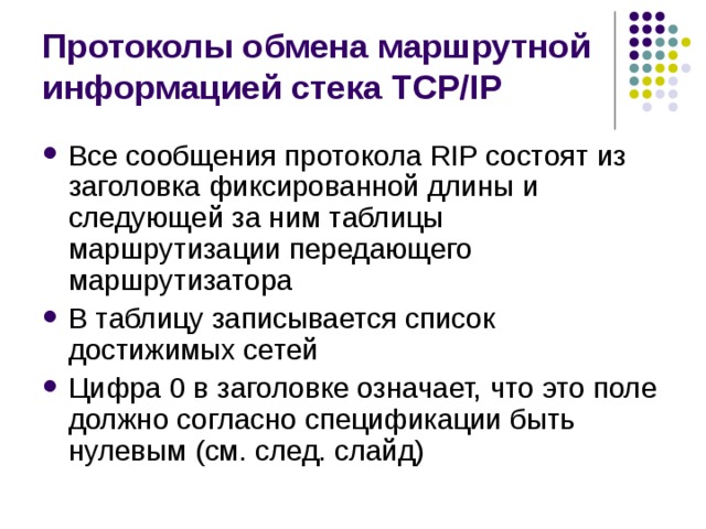 Протоколы обмена маршрутной информацией стека TCP/IP Все сообщения протокола RIP состоят из заголовка фиксированной длины и следующей за ним таблицы маршрутизации передающего маршрутизатора В таблицу записывается список достижимых сетей Цифра 0 в заголовке означает, что это поле должно согласно спецификации быть нулевым (см. след. слайд) 