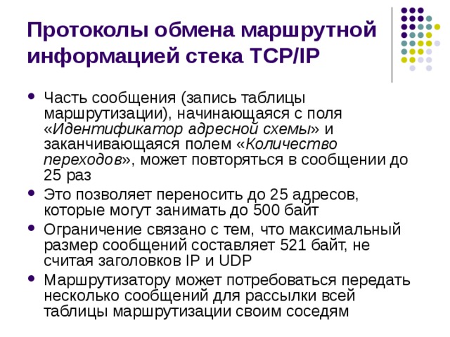 Протоколы обмена маршрутной информацией стека TCP/IP Часть сообщения (запись таблицы маршрутизации), начинающаяся с поля « Идентификатор адресной схемы » и заканчивающаяся полем « Количество переходов », может повторяться в сообщении до 25 раз Это позволяет переносить до 25 адресов, которые могут занимать до 500 байт Ограничение связано с тем, что максимальный размер сообщений составляет 521 байт, не считая заголовков IP и UDP Маршрутизатору может потребоваться передать несколько сообщений для рассылки всей таблицы маршрутизации своим соседям 