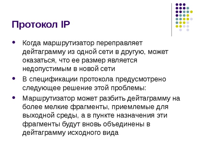 Протокол IP Когда маршрутизатор переправляет дейтаграмму из одной сети в другую, может оказаться, что ее размер является недопустимым в новой сети В спецификации протокола предусмотрено следующее решение этой проблемы: Маршрутизатор может разбить дейтаграмму на более мелкие фрагменты, приемлемые для выходной среды, а в пункте назначения эти фрагменты будут вновь объединены в дейтаграмму исходного вида 