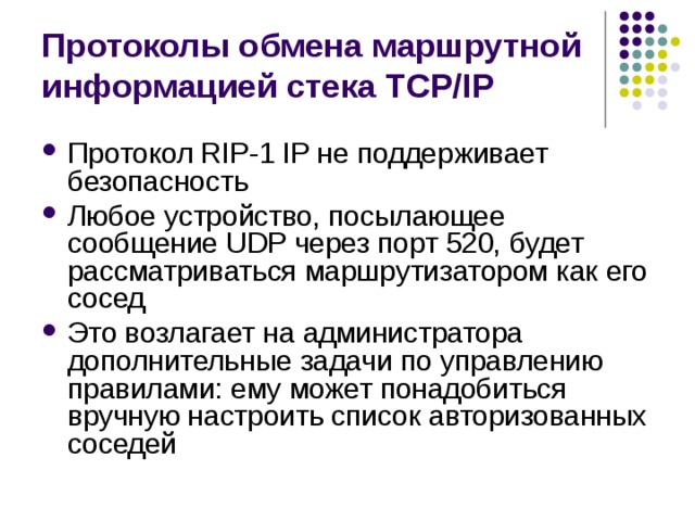 Протоколы обмена маршрутной информацией стека TCP/IP Протокол RIP-1 IP не поддерживает безопасность Любое устройство, посылающее сообщение UDP через порт 520, будет рассматриваться маршрутизатором как его сосед Это возлагает на администратора дополнительные задачи по управлению правилами: ему может понадобиться вручную настроить список авторизованных соседей 