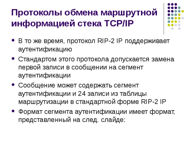 Протоколы обмена маршрутной информацией стека TCP/IP В то же время, протокол RIP-2 IP поддерживает аутентификацию Стандартом этого протокола допускается замена первой записи в сообщении на сегмент аутентификации Сообщение может содержать сегмент аутентификации и 24 записи из таблицы маршрутизации в стандартной форме RIP-2 IP Формат сегмента аутентификации имеет формат, представленный на след. слайде: 