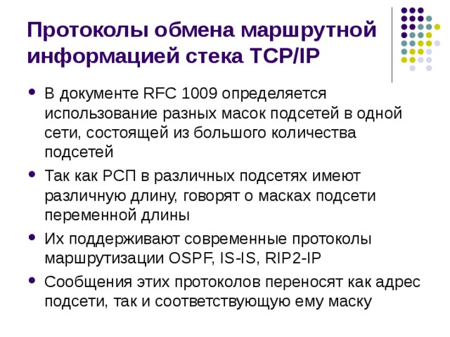 Протоколы обмена маршрутной информацией стека TCP/IP В документе RFC 1009 определяется использование разных масок подсетей в одной сети, состоящей из большого количества подсетей Так как РСП в различных подсетях имеют различную длину, говорят о масках подсети переменной длины Их поддерживают современные протоколы маршрутизации OSPF, IS-IS, RIP2-IP Сообщения этих протоколов переносят как адрес подсети, так и соответствующую ему маску 
