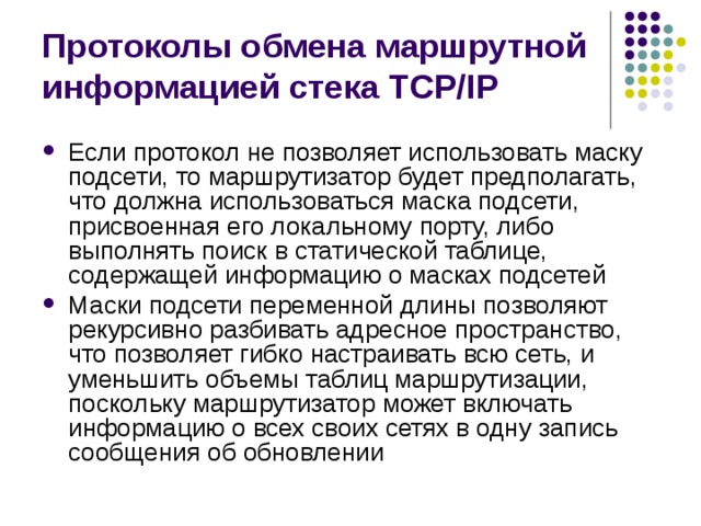Протоколы обмена маршрутной информацией стека TCP/IP Если протокол не позволяет использовать маску подсети, то маршрутизатор будет предполагать, что должна использоваться маска подсети, присвоенная его локальному порту, либо выполнять поиск в статической таблице, содержащей информацию о масках подсетей Маски подсети переменной длины позволяют рекурсивно разбивать адресное пространство, что позволяет гибко настраивать всю сеть, и уменьшить объемы таблиц маршрутизации, поскольку маршрутизатор может включать информацию о всех своих сетях в одну запись сообщения об обновлении 