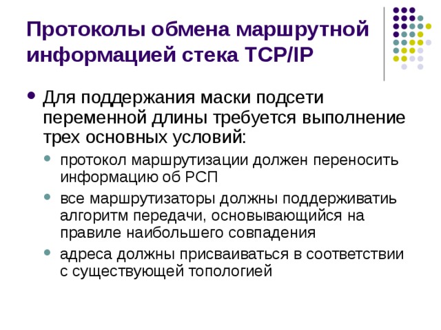 Протоколы обмена маршрутной информацией стека TCP/IP Для поддержания маски подсети переменной длины требуется выполнение трех основных условий: протокол маршрутизации должен переносить информацию об РСП все маршрутизаторы должны поддерживатиь алгоритм передачи, основывающийся на правиле наибольшего совпадения адреса должны присваиваться в соответствии с существующей топологией протокол маршрутизации должен переносить информацию об РСП все маршрутизаторы должны поддерживатиь алгоритм передачи, основывающийся на правиле наибольшего совпадения адреса должны присваиваться в соответствии с существующей топологией 