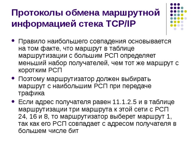 Протоколы обмена маршрутной информацией стека TCP/IP Правило наибольшего совпадения основывается на том факте, что маршрут в таблице маршрутизации с большим РСП определяет меньший набор получателей, чем тот же маршрут с коротким РСП Поэтому маршрутизатор должен выбирать маршрут с наибольшим РСП при передаче трафика Если адрес получателя равен 11.1.2.5 и в таблице маршрутизации три маршрута к этой сети с РСП 24, 16 и 8, то маршрутизатор выберет маршрут 1, так как его РСП совпадает с адресом получателя в большем числе бит 