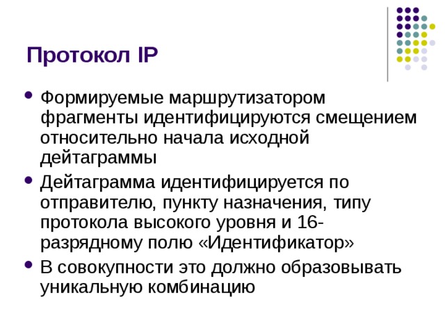 Протокол IP Формируемые маршрутизатором фрагменты идентифицируются смещением относительно начала исходной дейтаграммы Дейтаграмма идентифицируется по отправителю, пункту назначения, типу протокола высокого уровня и 16-разрядному полю «Идентификатор» В совокупности это должно образовывать уникальную комбинацию 