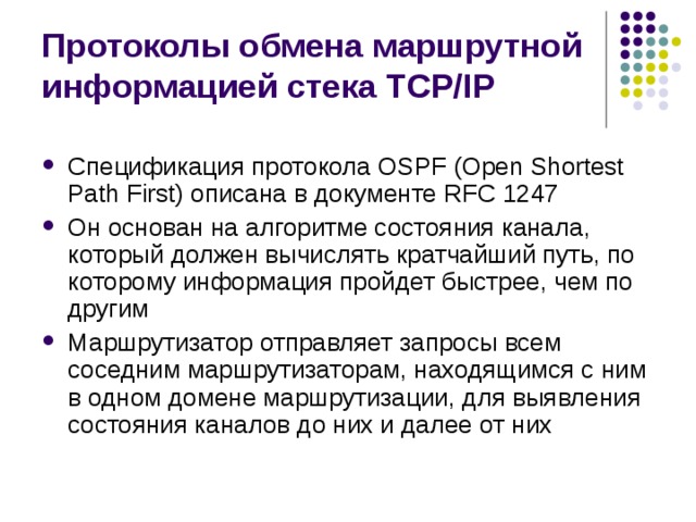 Протоколы обмена маршрутной информацией стека TCP/IP Спецификация протокола OSPF (Open Shortest Path First) описана в документе RFC 1247 Он основан на алгоритме состояния канала, который должен вычислять кратчайший путь, по которому информация пройдет быстрее, чем по другим Маршрутизатор отправляет запросы всем соседним маршрутизаторам, находящимся с ним в одном домене маршрутизации, для выявления состояния каналов до них и далее от них 