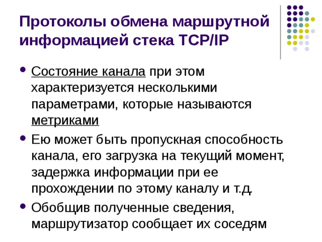 Протоколы обмена маршрутной информацией стека TCP/IP Состояние канала при этом характеризуется несколькими параметрами, которые называются метриками Ею может быть пропускная способность канала, его загрузка на текущий момент, задержка информации при ее прохождении по этому каналу и т.д. Обобщив полученные сведения, маршрутизатор сообщает их соседям 