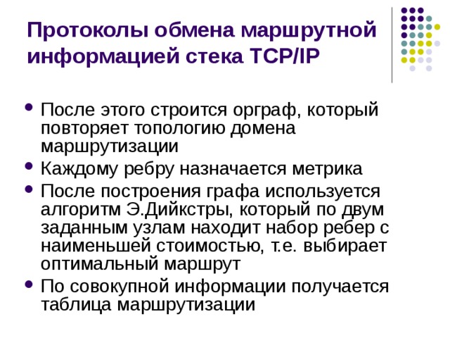 Протоколы обмена маршрутной информацией стека TCP/IP После этого строится орграф, который повторяет топологию домена маршрутизации Каждому ребру назначается метрика После построения графа используется алгоритм Э.Дийкстры, который по двум заданным узлам находит набор ребер с наименьшей стоимостью, т.е. выбирает оптимальный маршрут По совокупной информации получается таблица маршрутизации 