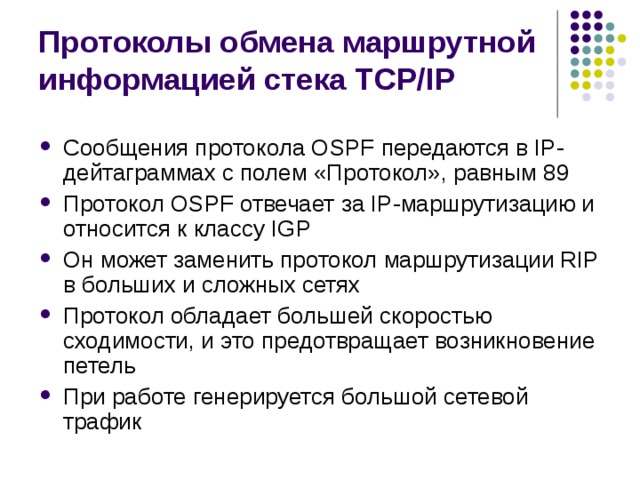 Протоколы обмена маршрутной информацией стека TCP/IP Сообщения протокола OSPF передаются в IP-дейтаграммах с полем «Протокол», равным 89 Протокол OSPF отвечает за IP-маршрутизацию и относится к классу IGP Он может заменить протокол маршрутизации RIP в больших и сложных сетях Протокол обладает большей скоростью сходимости, и это предотвращает возникновение петель При работе генерируется большой сетевой трафик 