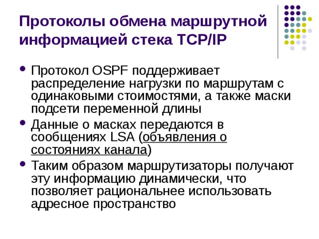 Протоколы обмена маршрутной информацией стека TCP/IP Протокол OSPF поддерживает распределение нагрузки по маршрутам с одинаковыми стоимостями, а также маски подсети переменной длины Данные о масках передаются в сообщениях LSA ( объявления о состояниях канала ) Таким образом маршрутизаторы получают эту информацию динамически, что позволяет рациональнее использовать адресное пространство 